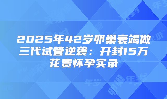 2025年42岁卵巢衰竭做三代试管逆袭:开封15万花费怀孕实录