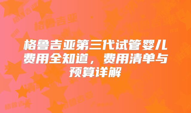 格鲁吉亚第三代试管婴儿费用全知道,费用清单与预算详解