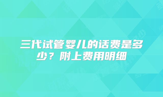 三代试管婴儿的话费是多少？附上费用明细