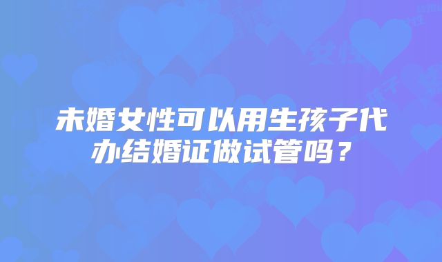 未婚女性可以用生孩子代办结婚证做试管吗？