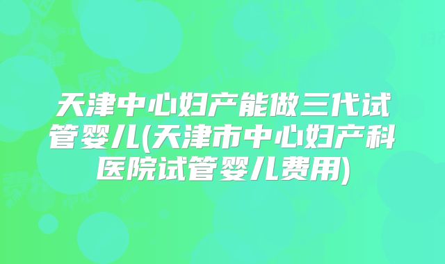 天津中心妇产能做三代试管婴儿(天津市中心妇产科医院试管婴儿费用)