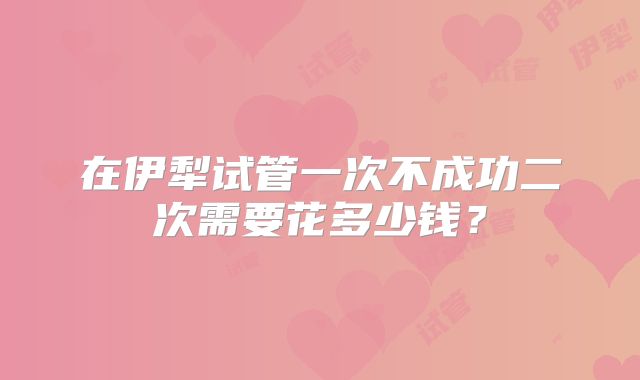 在伊犁试管一次不成功二次需要花多少钱？