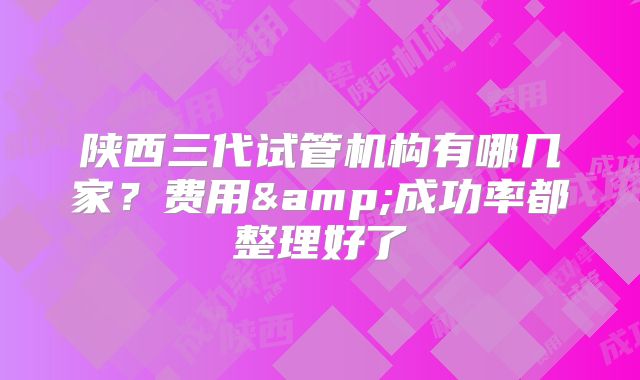 陕西三代试管机构有哪几家?费用&成功率都整理好了