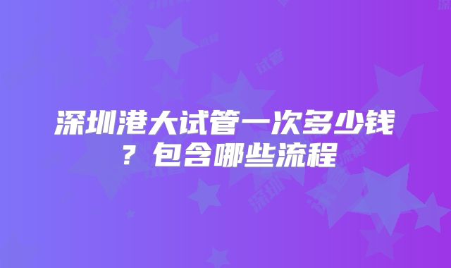 深圳港大试管一次多少钱?包含哪些流程