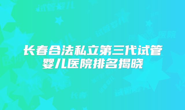 长春合法私立第三代试管婴儿医院排名揭晓