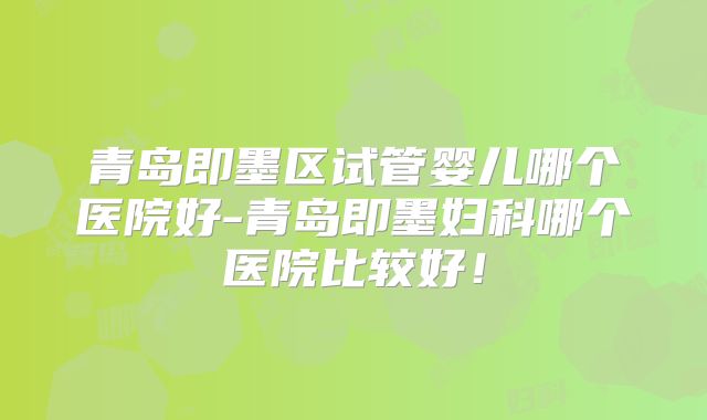 青岛即墨区试管婴儿哪个医院好-青岛即墨妇科哪个医院比较好！
