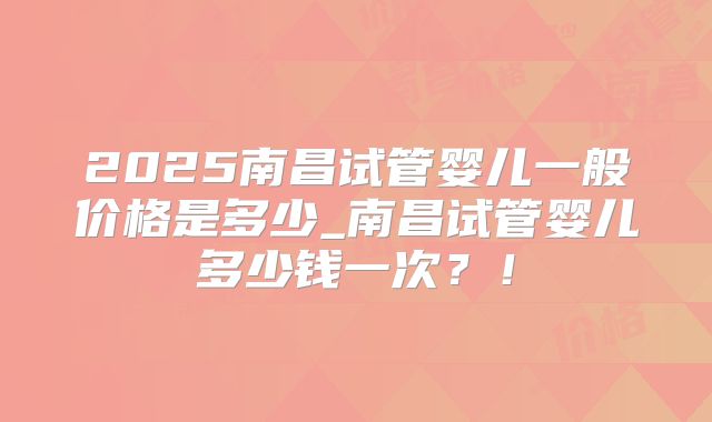 2025南昌试管婴儿一般价格是多少_南昌试管婴儿多少钱一次?!