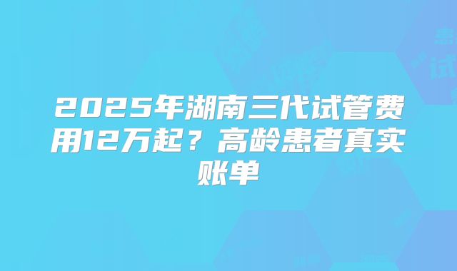 2025年湖南三代试管费用12万起?高龄患者真实账单