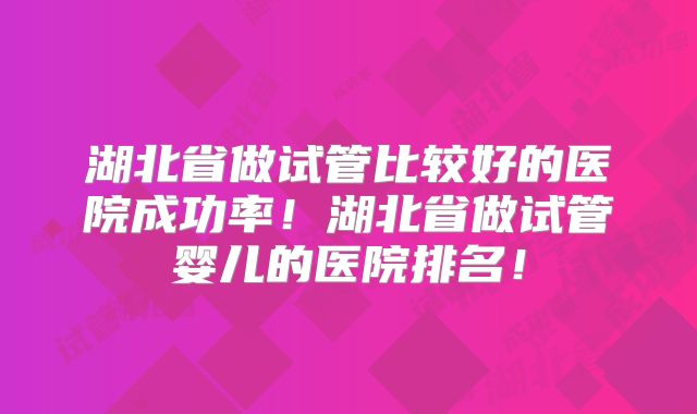 湖北省做试管比较好的医院成功率!湖北省做试管婴儿的医院排名!