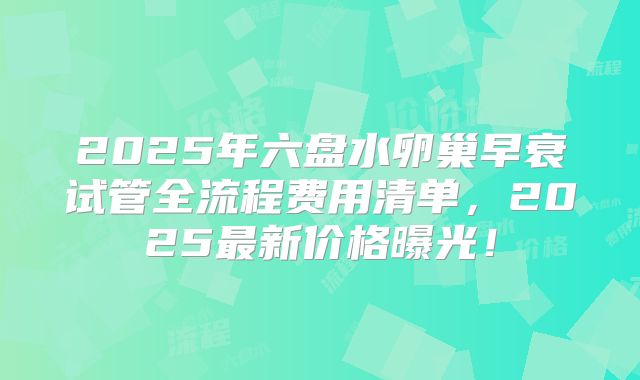 2025年六盘水卵巢早衰试管全流程费用清单，2025最新价格曝光！
