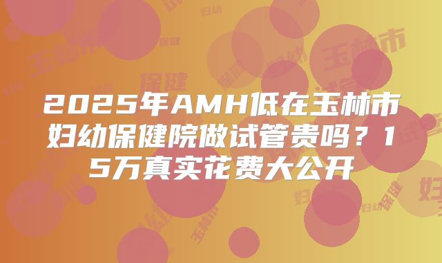 2025年AMH低在玉林市妇幼保健院做试管贵吗?15万真实花费大公开