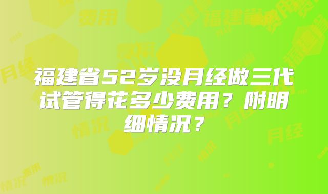 福建省52岁没月经做三代试管得花多少费用?附明细情况?