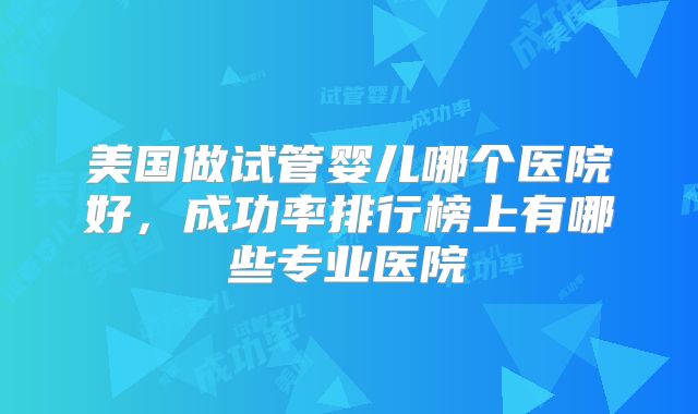美国做试管婴儿哪个医院好,成功率排行榜上有哪些专业医院