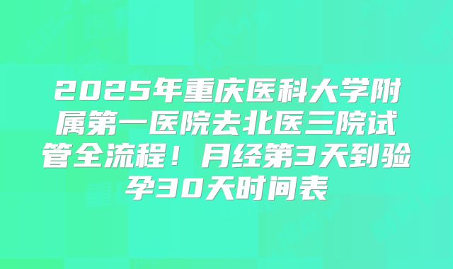 2025年重庆医科大学附属第一医院去北医三院试管全流程!月经第3天到验孕30天时间表