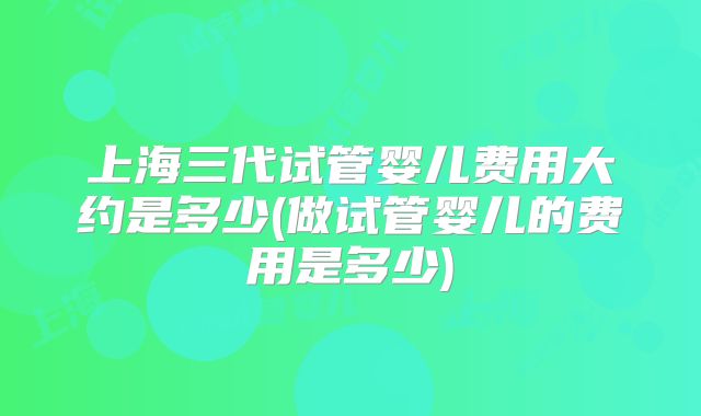 上海三代试管婴儿费用大约是多少(做试管婴儿的费用是多少)