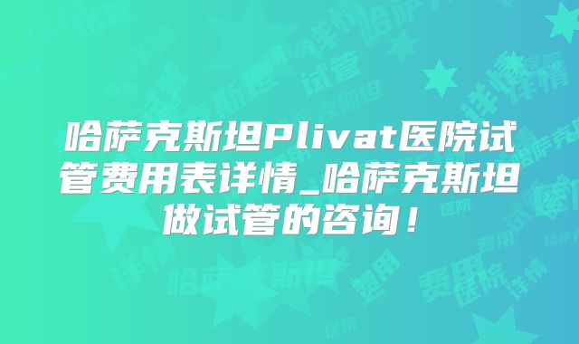 哈萨克斯坦Plivat医院试管费用表详情_哈萨克斯坦做试管的咨询！