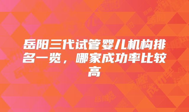 岳阳三代试管婴儿机构排名一览，哪家成功率比较高