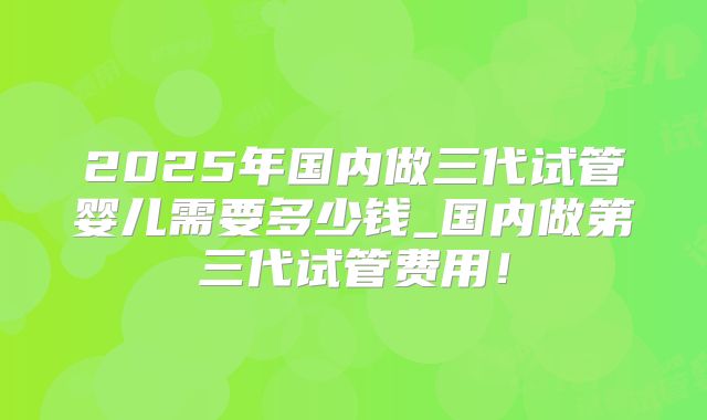 2025年国内做三代试管婴儿需要多少钱_国内做第三代试管费用!