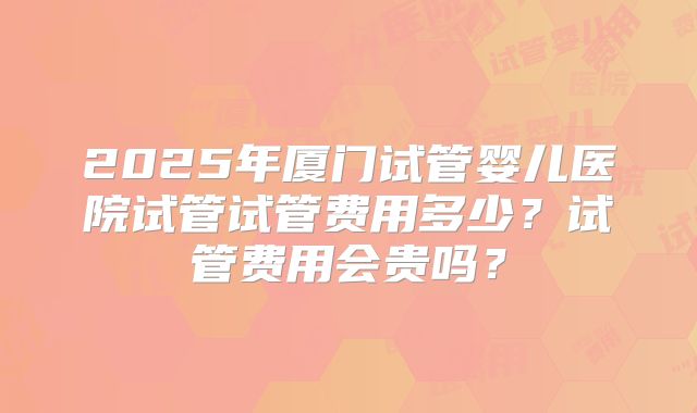 2025年厦门试管婴儿医院试管试管费用多少？试管费用会贵吗？