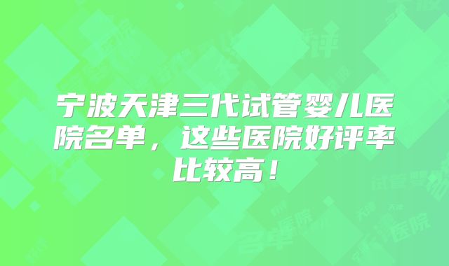 宁波天津三代试管婴儿医院名单,这些医院好评率比较高!