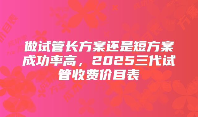 做试管长方案还是短方案成功率高，2025三代试管收费价目表