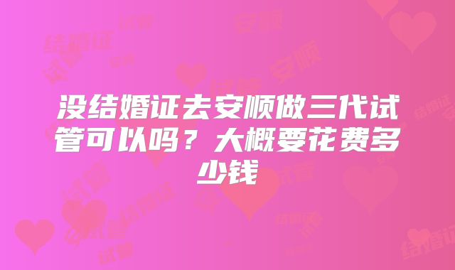 没结婚证去安顺做三代试管可以吗?大概要花费多少钱
