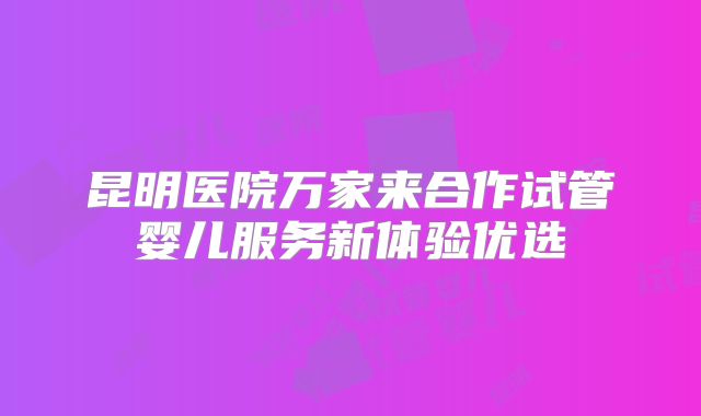 昆明医院万家来合作试管婴儿服务新体验优选