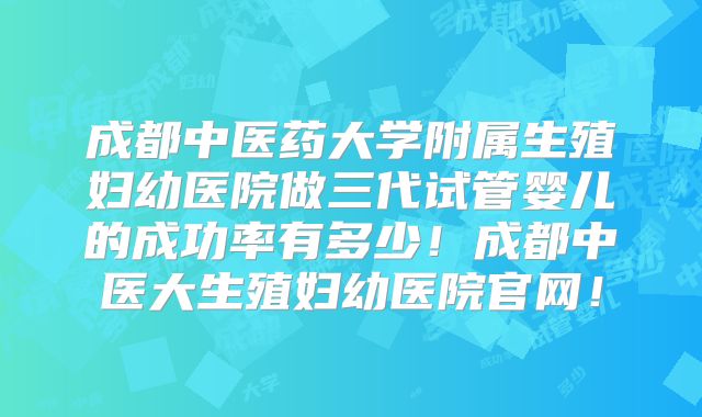 成都中医药大学附属生殖妇幼医院做三代试管婴儿的成功率有多少!成都中医大生殖妇幼医院官网!