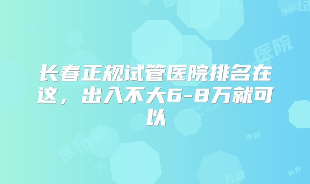 长春正规试管医院排名在这,出入不大6-8万就可以