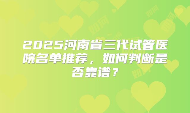 2025河南省三代试管医院名单推荐,如何判断是否靠谱?