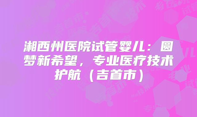 湘西州医院试管婴儿：圆梦新希望，专业医疗技术护航（吉首市）