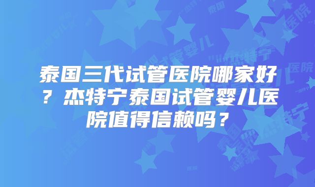 泰国三代试管医院哪家好?杰特宁泰国试管婴儿医院值得信赖吗?