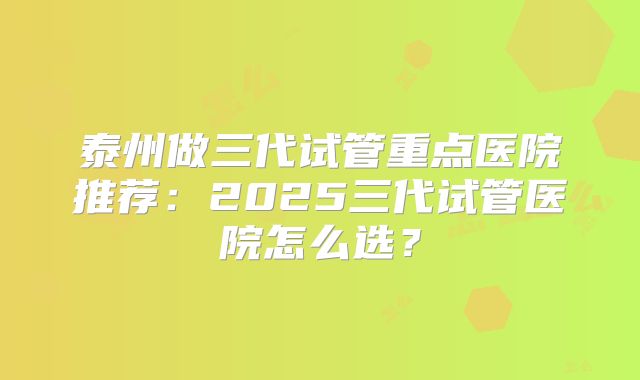 泰州做三代试管重点医院推荐：2025三代试管医院怎么选？