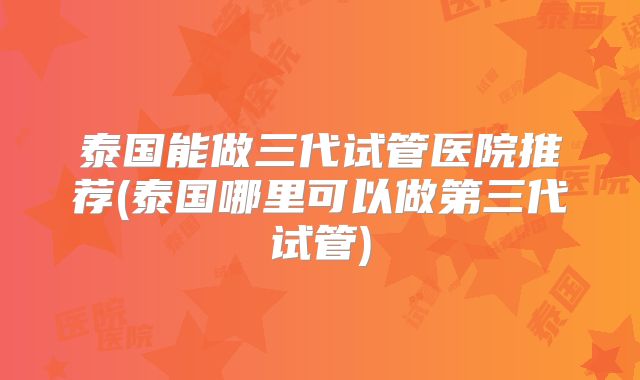 泰国能做三代试管医院推荐(泰国哪里可以做第三代试管)