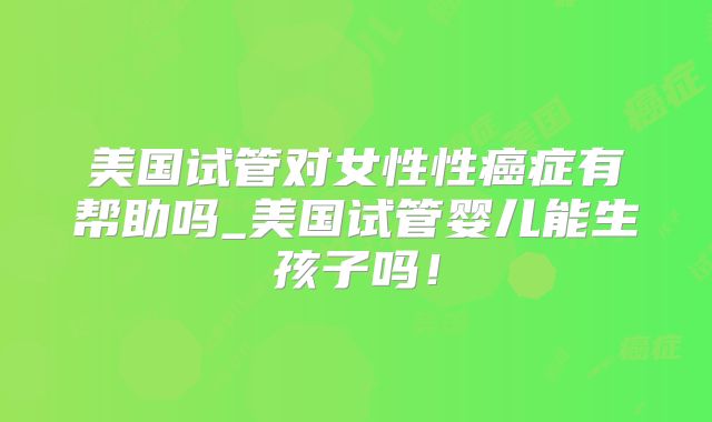美国试管对女性性癌症有帮助吗_美国试管婴儿能生孩子吗！
