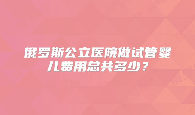 俄罗斯公立医院做试管婴儿费用总共多少?