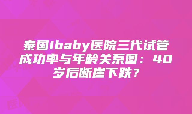 泰国ibaby医院三代试管成功率与年龄关系图:40岁后断崖下跌?