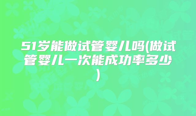 51岁能做试管婴儿吗(做试管婴儿一次能成功率多少)