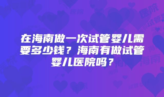 在海南做一次试管婴儿需要多少钱？海南有做试管婴儿医院吗？