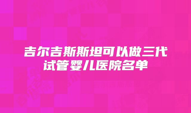 吉尔吉斯斯坦可以做三代试管婴儿医院名单