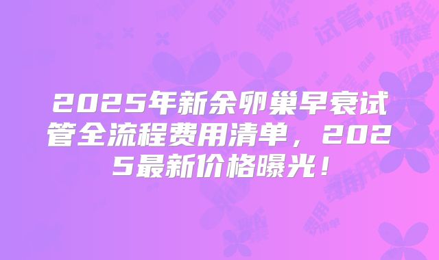 2025年新余卵巢早衰试管全流程费用清单，2025最新价格曝光！