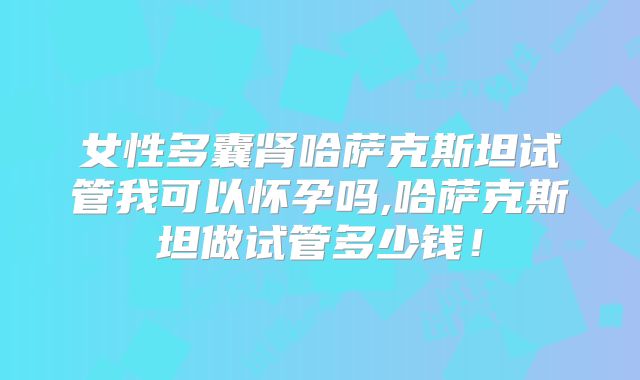 女性多囊肾哈萨克斯坦试管我可以怀孕吗,哈萨克斯坦做试管多少钱!