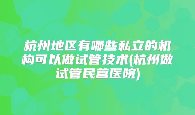 杭州地区有哪些私立的机构可以做试管技术(杭州做试管民营医院)