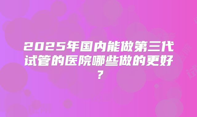 2025年国内能做第三代试管的医院哪些做的更好？