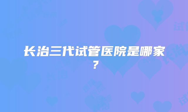 长治三代试管医院是哪家?