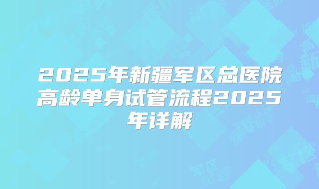 2025年新疆军区总医院高龄单身试管流程2025年详解