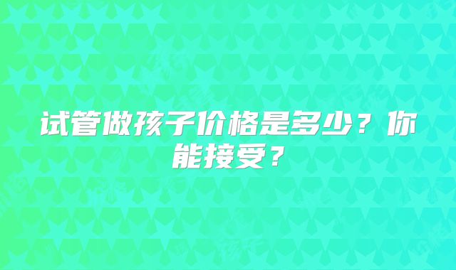 试管做孩子价格是多少?你能接受?