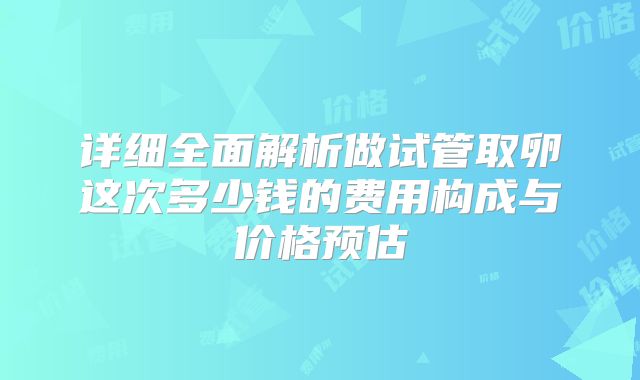 详细全面解析做试管取卵这次多少钱的费用构成与价格预估