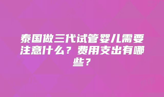 泰国做三代试管婴儿需要注意什么？费用支出有哪些？