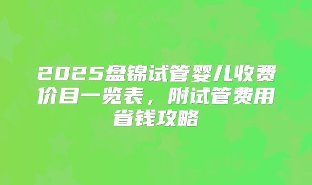 2025盘锦试管婴儿收费价目一览表，附试管费用省钱攻略